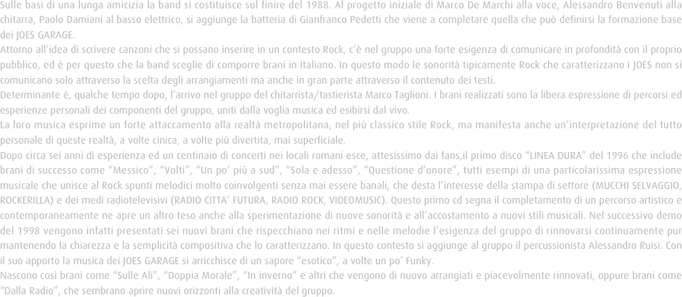 Sulle basi di una lunga amicizia la band si costituisce sul finire del 1988. Al progetto iniziale di Marco De Marchi alla voce, Alessandro Benvenuti alla chitarra, Paolo Damiani al basso elettrico, si aggiunge la batteria di Gianfranco Pedetti che viene a completare quella che può definirsi la formazione base dei JOES GARAGE. 
Attorno all’idea di scrivere canzoni che si possano inserire in un contesto Rock, c’è nel gruppo una forte esigenza di comunicare in profondità con il proprio pubblico, ed è per questo che la band sceglie di comporre brani in Italiano. In questo modo le sonorità tipicamente Rock che caratterizzano i JOES non si comunicano solo attraverso la scelta degli arrangiamenti ma anche in gran parte attraverso il contenuto dei testi.
Determinante è, qualche tempo dopo, l’arrivo nel gruppo del chitarrista/tastierista Marco Taglioni. I brani realizzati sono la libera espressione di percorsi ed esperienze personali dei componenti del gruppo, uniti dalla voglia musica ed esibirsi dal vivo.
La loro musica esprime un forte attaccamento alla realtà metropolitana, nel più classico stile Rock, ma manifesta anche un’interpretazione del tutto personale di queste realtà, a volte cinica, a volte più divertita, mai superficiale.
Dopo circa sei anni di esperienza ed un centinaio di concerti nei locali romani esce, attesissimo dai fans,il primo disco “LINEA DURA” del 1996 che include brani di successo come “Messico”, “Volti”, “Un po’ più a sud”, “Sola e adesso”, “Questione d’onore”, tutti esempi di una particolarissima espressione musicale che unisce al Rock spunti melodici molto coinvolgenti senza mai essere banali, che desta l’interesse della stampa di settore (MUCCHI SELVAGGIO, ROCKERILLA) e dei medi radiotelevisivi (RADIO CITTA’ FUTURA, RADIO ROCK, VIDEOMUSIC). Questo primo cd segna il completamento di un percorso artistico e contemporaneamente ne apre un altro teso anche alla sperimentazione di nuove sonorità e all’accostamento a nuovi stili musicali. Nel successivo demo del 1998 vengono infatti presentati sei nuovi brani che rispecchiano nei ritmi e nelle melodie l’esigenza del gruppo di rinnovarsi continuamente pur mantenendo la chiarezza e la semplicità compositiva che lo caratterizzano. In questo contesto si aggiunge al gruppo il percussionista Alessandro Ruisi. Con il suo apporto la musica dei JOES GARAGE si arricchisce di un sapore “esotico”, a volte un po’ Funky.
Nascono così brani come “Sulle Ali”, “Doppia Morale”, “In inverno” e altri che vengono di nuovo arrangiati e piacevolmente rinnovati, oppure brani come “Dalla Radio”, che sembrano aprire nuovi orizzonti alla creatività del gruppo.