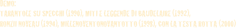 DEMO: 
TARANTOLE SU SPECCHI (1990), MITI E LEGGENDE DI BAUDELAIRE (1992), 
RONZII NOVEAU (1994), MILLENOVENTONOVANTOTTO (1998), CON LA TESTA ROTTA (2000)