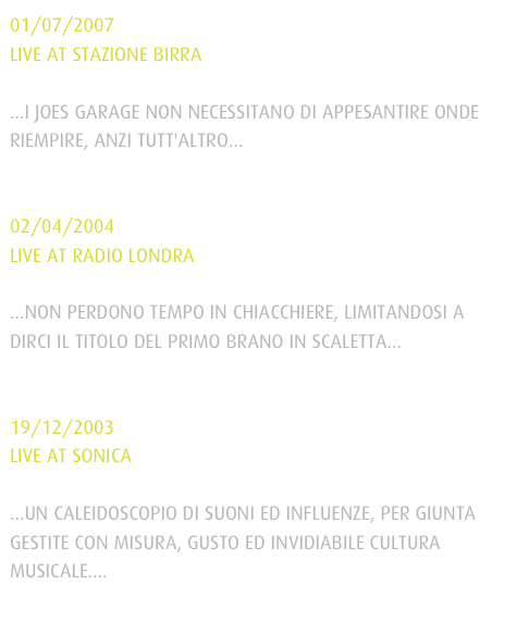 01/07/2007LIVE AT STAZIONE BIRRA...I JOES GARAGE NON NECESSITANO DI APPESANTIRE ONDE RIEMPIRE, ANZI TUTT'ALTRO...
leggi tutto l’articolo

02/04/2004LIVE AT RADIO LONDRA...NON PERDONO TEMPO IN CHIACCHIERE, LIMITANDOSI A DIRCI IL TITOLO DEL PRIMO BRANO IN SCALETTA...
leggi tutto l’articolo

19/12/2003LIVE AT SONICA...UN CALEIDOSCOPIO DI SUONI ED INFLUENZE, PER GIUNTA GESTITE CON MISURA, GUSTO ED INVIDIABILE CULTURA MUSICALE....
leggi tutto l’articolo