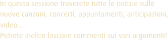 In questa sessione troverete tutte le notizie sulle nuove canzoni, concerti, appuntamenti, anticipazioni, video... 
Potrete inoltre lasciare commenti sui vari argomenti!